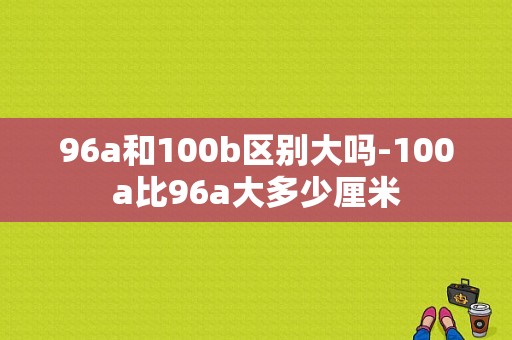 96a和100b区别大吗-100a比96a大多少厘米